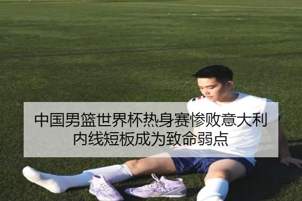 中国男篮世界杯热身赛惨败意大利 内线短板成为致命弱点